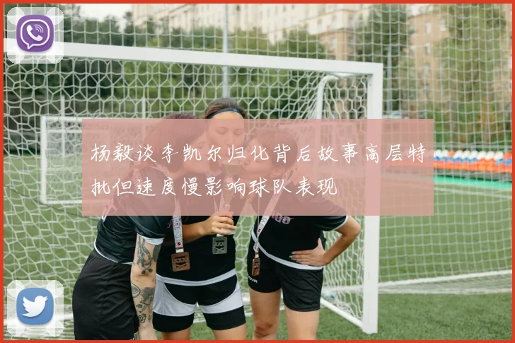 杨毅谈李凯尔归化背后故事高层特批但速度慢影响球队表现