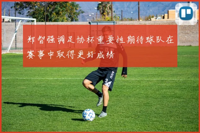 郑智强调足协杯重要性期待球队在赛事中取得更好成绩