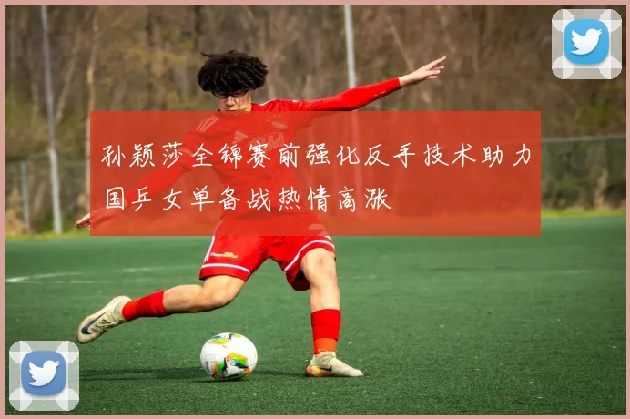 孙颖莎全锦赛前强化反手技术助力国乒女单备战热情高涨