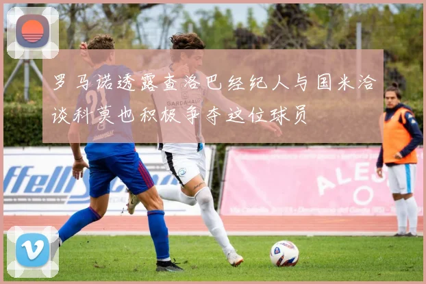 罗马诺透露查洛巴经纪人与国米洽谈科莫也积极争夺这位球员
