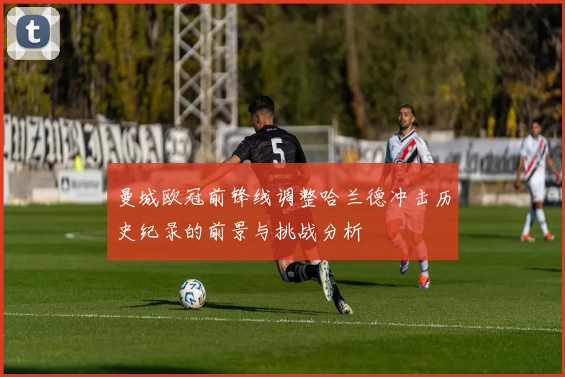 曼城欧冠前锋线调整哈兰德冲击历史纪录的前景与挑战分析