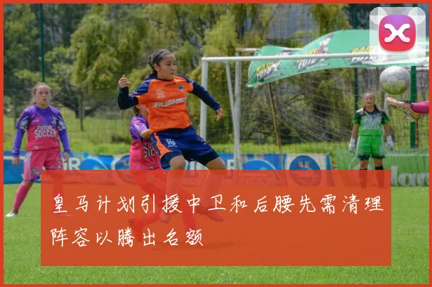 皇马计划引援中卫和后腰先需清理阵容以腾出名额