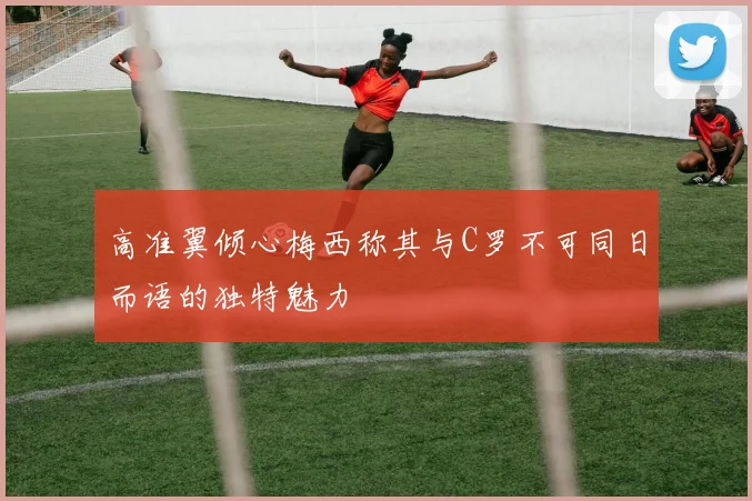 高准翼倾心梅西称其与C罗不可同日而语的独特魅力