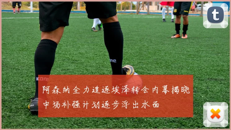 阿森纳全力追逐埃泽转会内幕揭晓中场补强计划逐步浮出水面