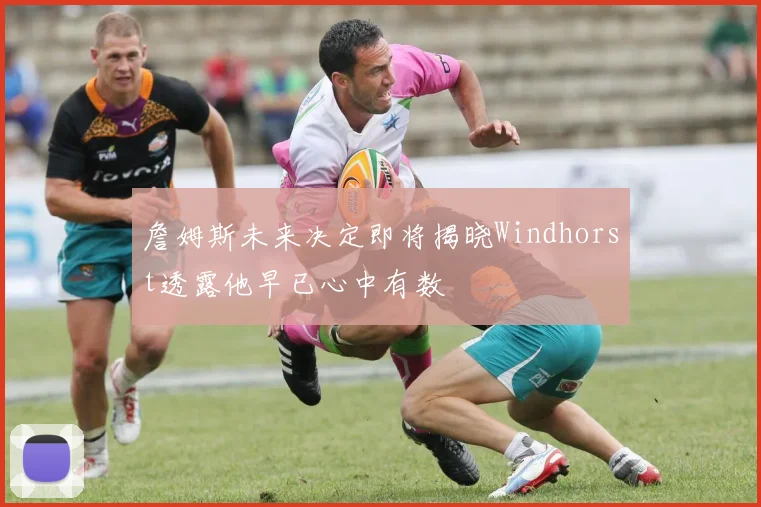 詹姆斯未来决定即将揭晓Windhorst透露他早已心中有数