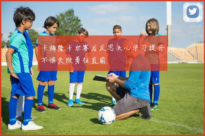 卡梅隆卡尔赛后反思决心学习提升不惧失败勇往直前