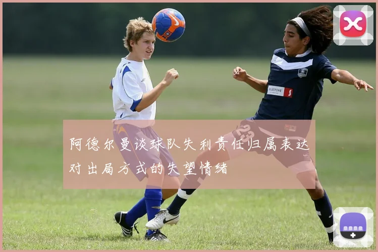 阿德尔曼谈球队失利责任归属表达对出局方式的失望情绪