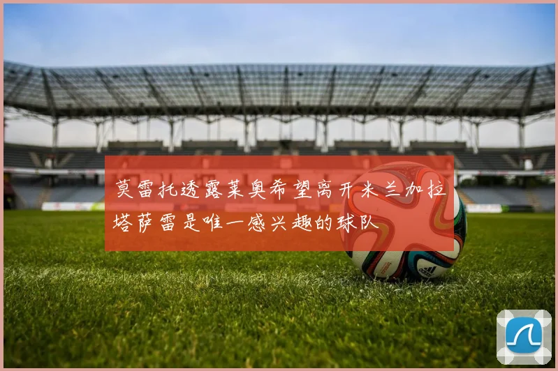 莫雷托透露莱奥希望离开米兰加拉塔萨雷是唯一感兴趣的球队