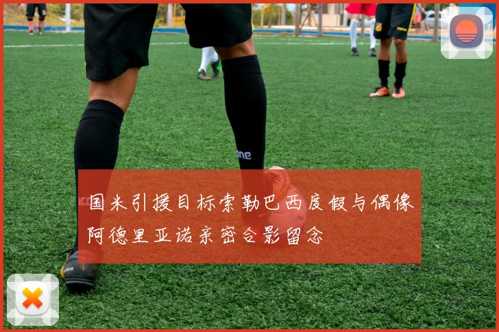 国米引援目标索勒巴西度假与偶像阿德里亚诺亲密合影留念