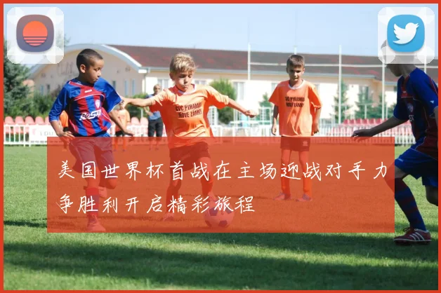 美国世界杯首战在主场迎战对手力争胜利开启精彩旅程