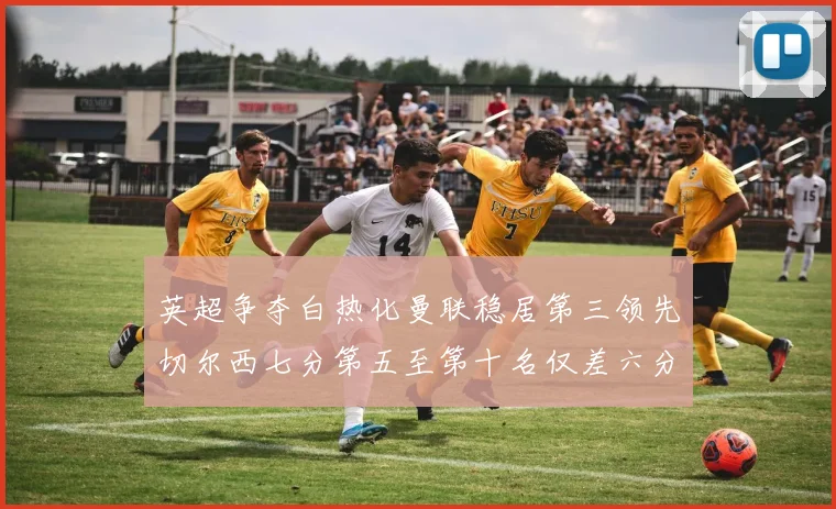英超争夺白热化曼联稳居第三领先切尔西七分第五至第十名仅差六分