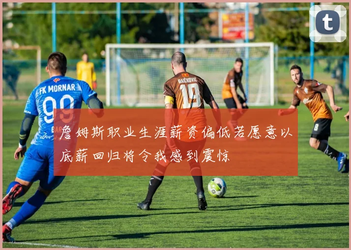 詹姆斯职业生涯薪资偏低若愿意以底薪回归将令我感到震惊