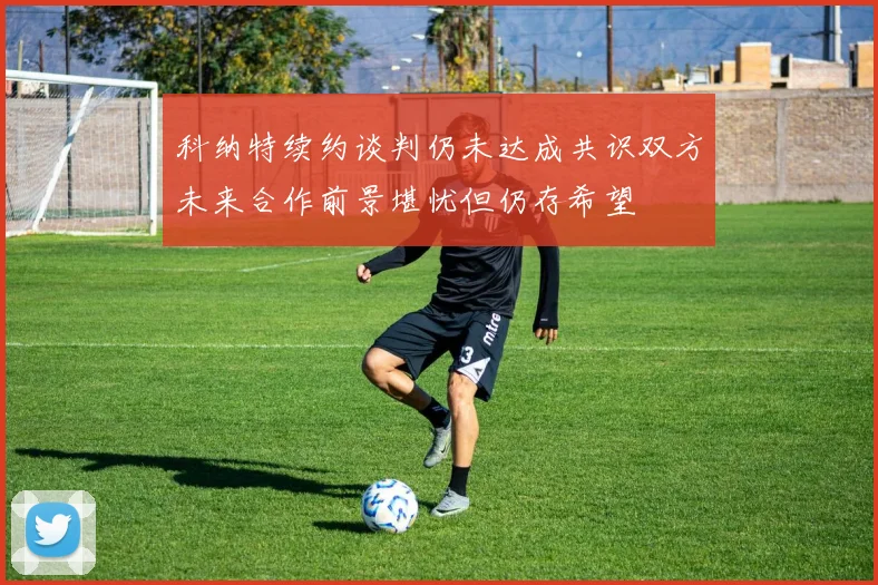 科纳特续约谈判仍未达成共识双方未来合作前景堪忧但仍存希望