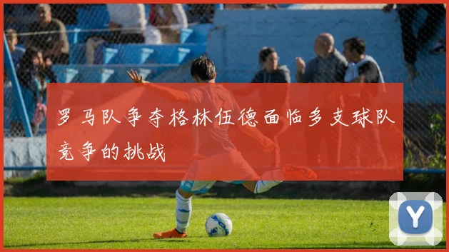 罗马队争夺格林伍德面临多支球队竞争的挑战