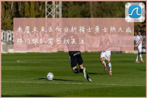 老詹未来去向分析骑士勇士热火成热门球队需密切关注