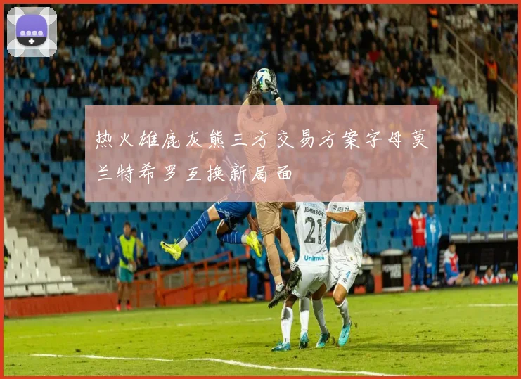 热火雄鹿灰熊三方交易方案字母莫兰特希罗互换新局面