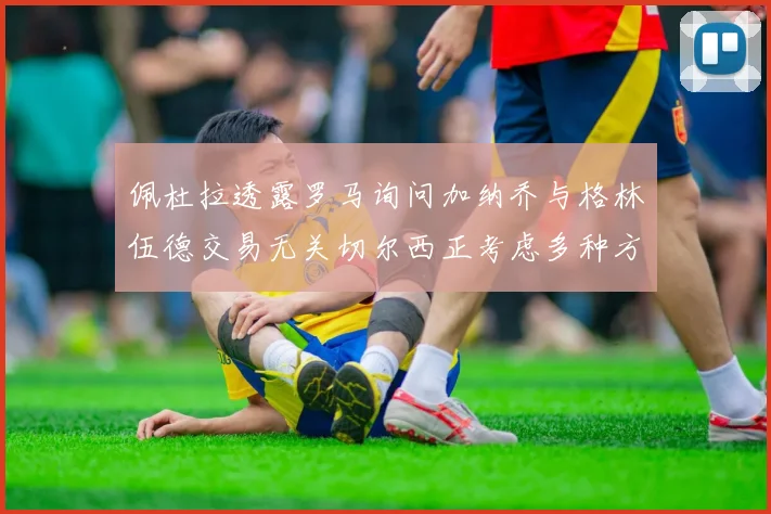 佩杜拉透露罗马询问加纳乔与格林伍德交易无关切尔西正考虑多种方案