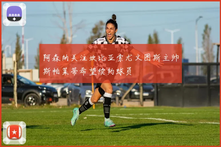 阿森纳关注坎比亚索尤文图斯主帅斯帕莱蒂希望续约球员