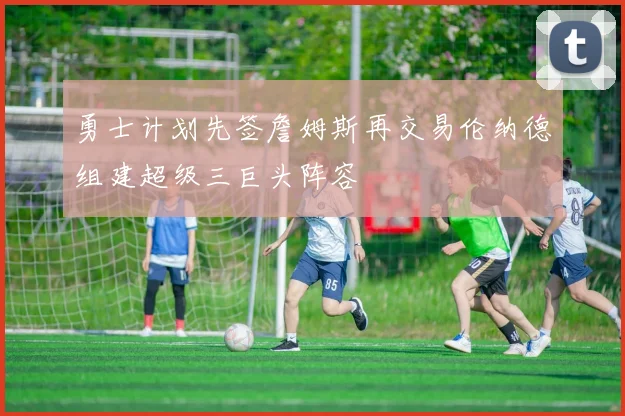 勇士计划先签詹姆斯再交易伦纳德组建超级三巨头阵容