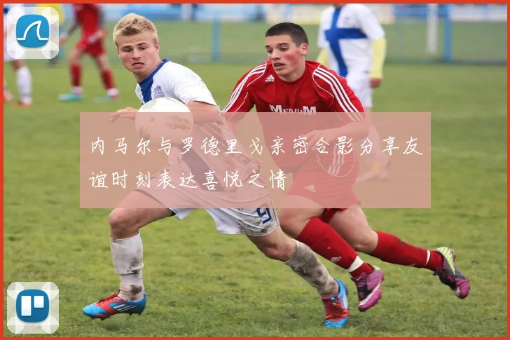 内马尔与罗德里戈亲密合影分享友谊时刻表达喜悦之情