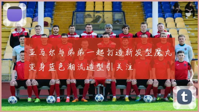 亚马尔与弟弟一起打造新发型魔丸变身蓝色潮流造型引关注