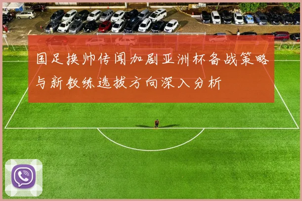 国足换帅传闻加剧亚洲杯备战策略与新教练选拔方向深入分析