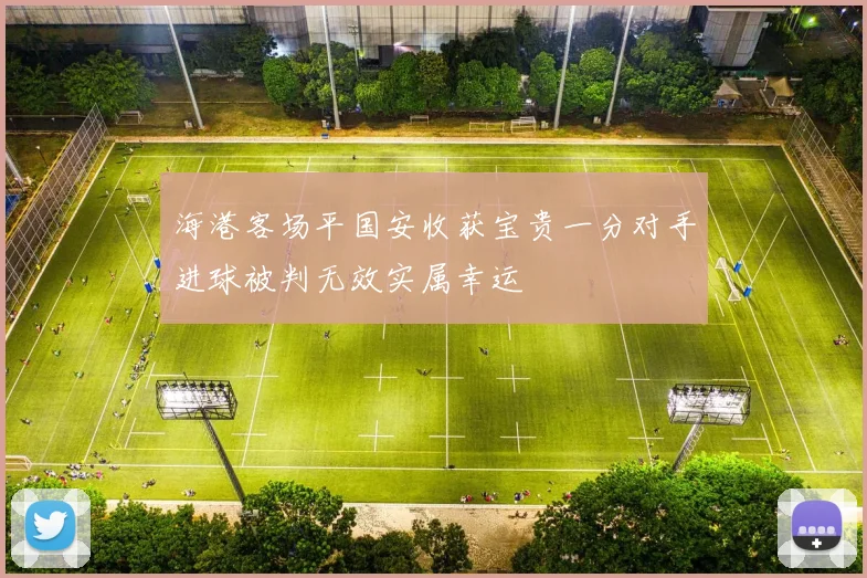 海港客场平国安收获宝贵一分对手进球被判无效实属幸运