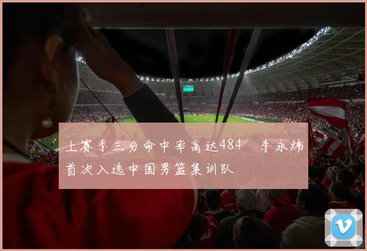 上赛季三分命中率高达484偰李永炜首次入选中国男篮集训队