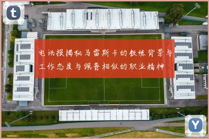 电讯报揭秘马雷斯卡的教练背景与工作态度与佩普相似的职业精神