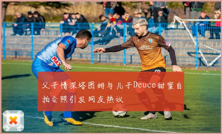 父子情深塔图姆与儿子Deuce甜蜜自拍合照引发网友热议