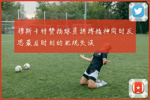 穆斯卡特赞扬球员拼搏精神同时反思最后时刻的犯规失误